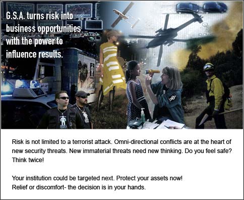 G.S.A. turns risk into business opportunities with the power to influence results.
Risk is not limited to a terrorist attack. Omni-directional conflicts are at
the heart of new security threats. New immaterial threats need new thinking.
Do you feel safe? Think twice! Your institution could be targeted next.
Protect your assets now! Relief or discomfort- the decision is in your
hands.